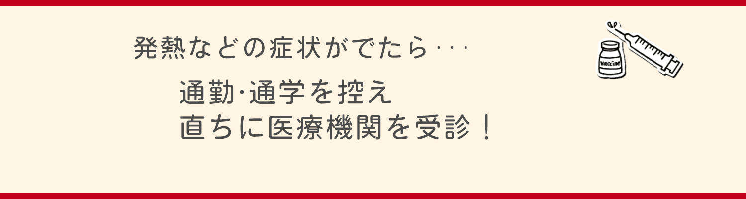 発熱などの症状がでたら、通勤・通学を控え、直ちに医療機関を受診！